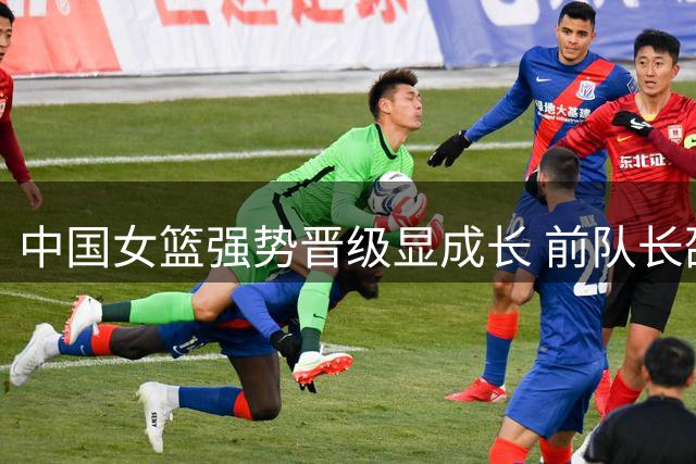中国女篮强势晋级显成长 前队长邵婷深度剖析战术蜕变